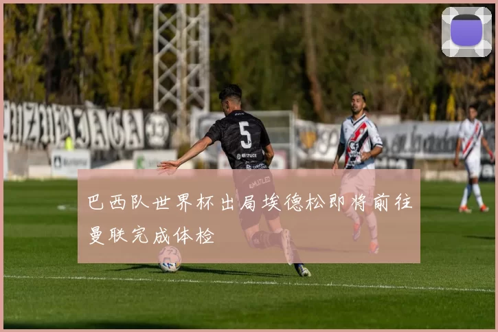 巴西队世界杯出局埃德松即将前往曼联完成体检