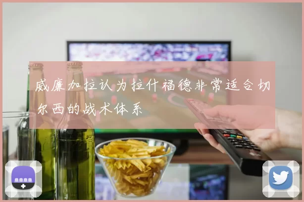 威廉加拉认为拉什福德非常适合切尔西的战术体系